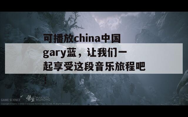 可播放china中国gary蓝，让我们一起享受这段音乐旅程吧！