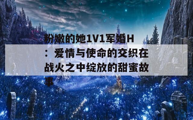 粉嫩的她1V1军婚H：爱情与使命的交织在战火之中绽放的甜蜜故事