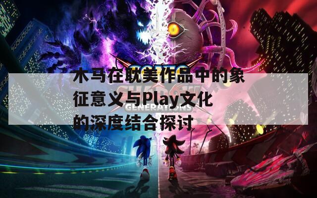 木马在耽美作品中的象征意义与Play文化的深度结合探讨