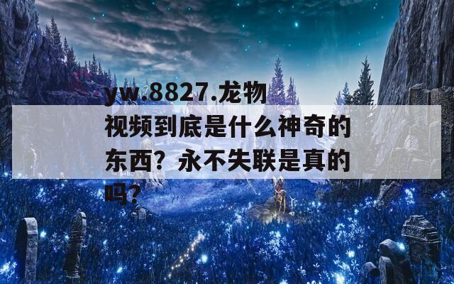 yw.8827.龙物视频到底是什么神奇的东西？永不失联是真的吗？