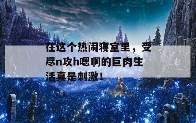 在这个热闹寝室里，受尽n攻h嗯啊的巨肉生活真是刺激！