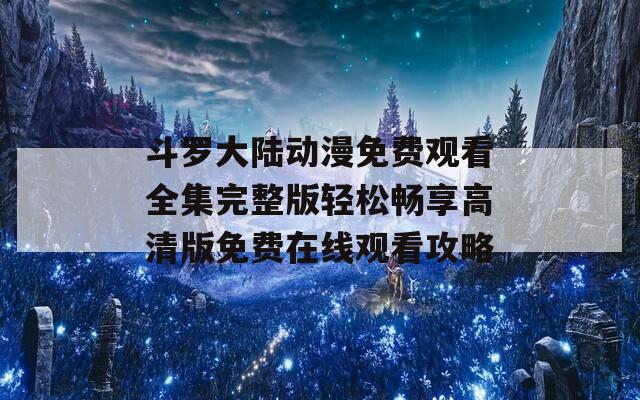 斗罗大陆动漫免费观看全集完整版轻松畅享高清版免费在线观看攻略