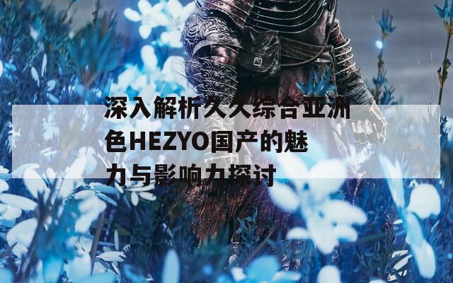 深入解析久久综合亚洲色HEZYO国产的魅力与影响力探讨