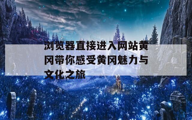 浏览器直接进入网站黄冈带你感受黄冈魅力与文化之旅