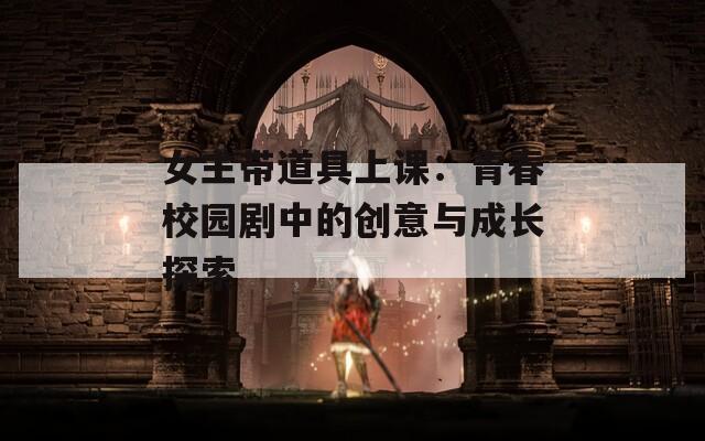 女主带道具上课：青春校园剧中的创意与成长探索