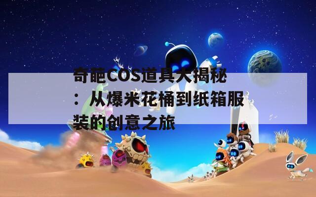 奇葩COS道具大揭秘：从爆米花桶到纸箱服装的创意之旅