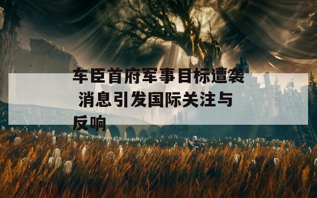 车臣首府军事目标遭袭 消息引发国际关注与反响