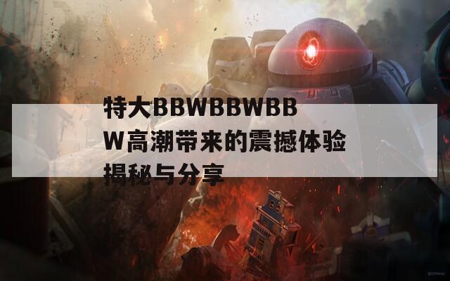 特大BBWBBWBBW高潮带来的震撼体验揭秘与分享