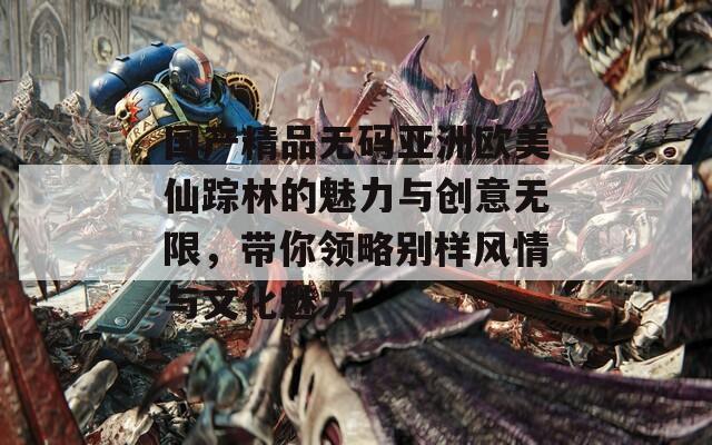 国产精品无码亚洲欧美仙踪林的魅力与创意无限，带你领略别样风情与文化魅力