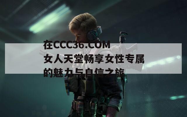 在CCC36.COM女人天堂畅享女性专属的魅力与自信之旅