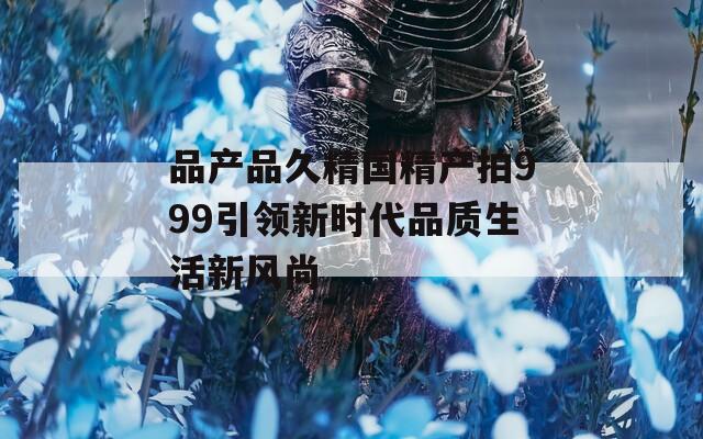 品产品久精国精产拍999引领新时代品质生活新风尚