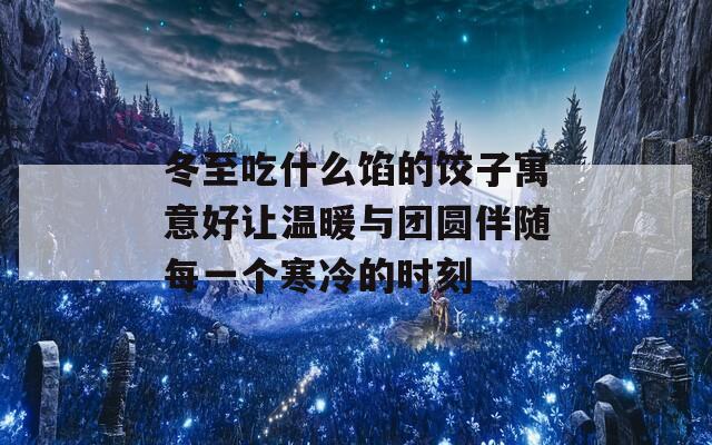 冬至吃什么馅的饺子寓意好让温暖与团圆伴随每一个寒冷的时刻