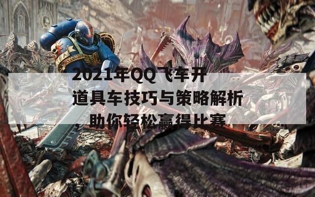 2021年QQ飞车开道具车技巧与策略解析，助你轻松赢得比赛