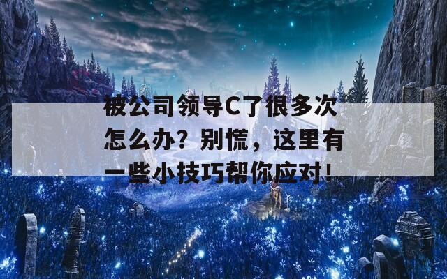 被公司领导C了很多次怎么办？别慌，这里有一些小技巧帮你应对！