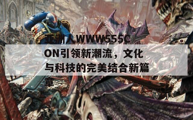 亚洲人WWW555CON引领新潮流，文化与科技的完美结合新篇章