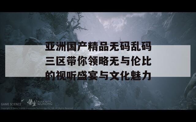 亚洲国产精品无码乱码三区带你领略无与伦比的视听盛宴与文化魅力