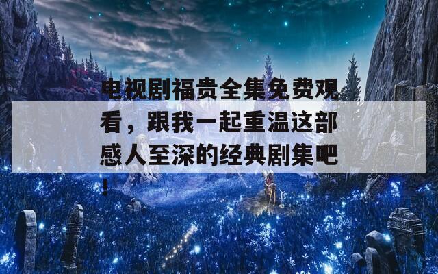 电视剧福贵全集免费观看，跟我一起重温这部感人至深的经典剧集吧！