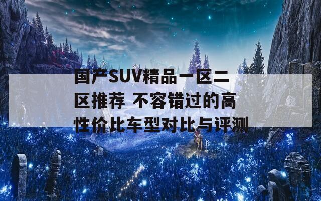 国产SUV精品一区二区推荐 不容错过的高性价比车型对比与评测