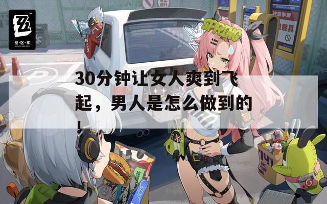 30分钟让女人爽到飞起，男人是怎么做到的！