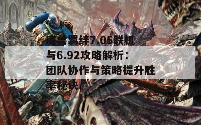 魔兽羁绊7.05联机与6.92攻略解析：团队协作与策略提升胜率秘诀