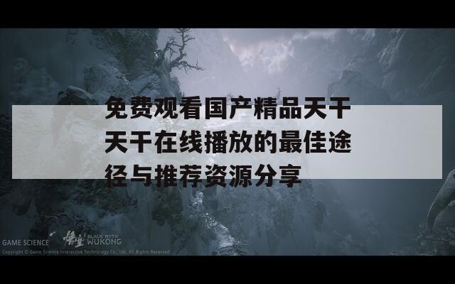 免费观看国产精品天干天干在线播放的最佳途径与推荐资源分享