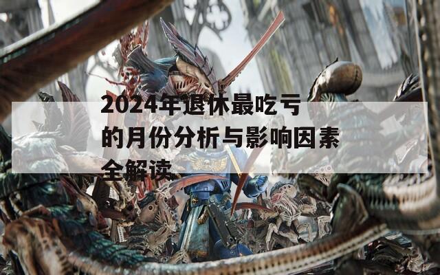 2024年退休最吃亏的月份分析与影响因素全解读