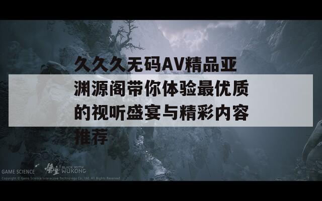 久久久无码AV精品亚渊源阁带你体验最优质的视听盛宴与精彩内容推荐