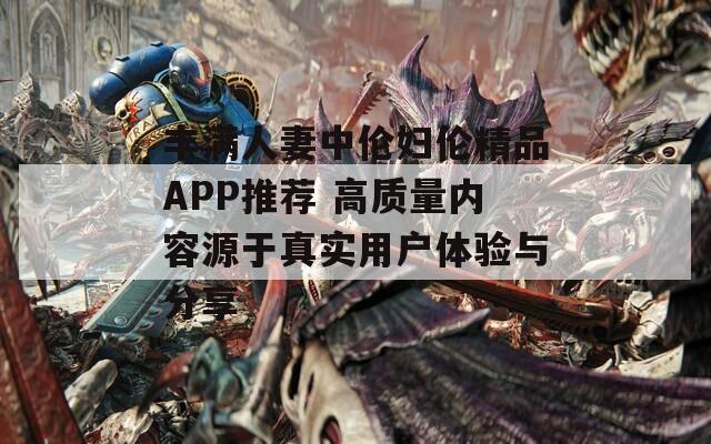 丰满人妻中伦妇伦精品APP推荐 高质量内容源于真实用户体验与分享