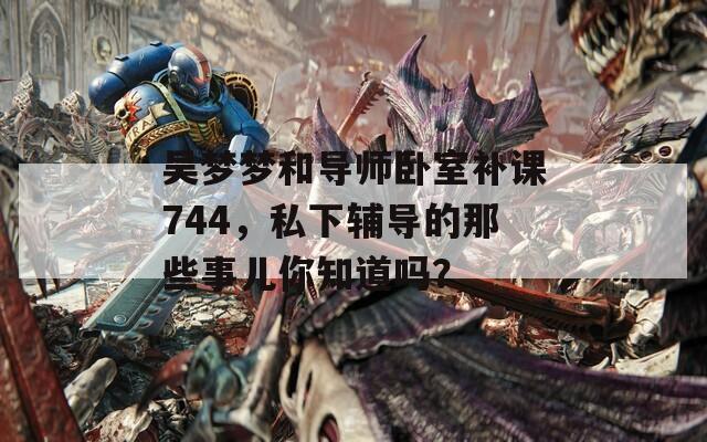 吴梦梦和导师卧室补课744，私下辅导的那些事儿你知道吗？