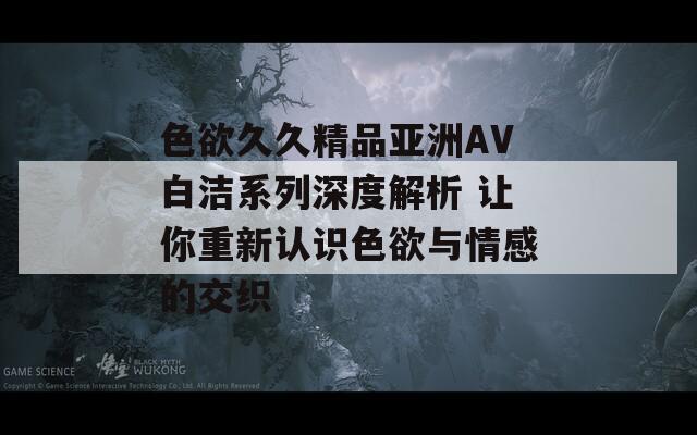 色欲久久精品亚洲AV白洁系列深度解析 让你重新认识色欲与情感的交织