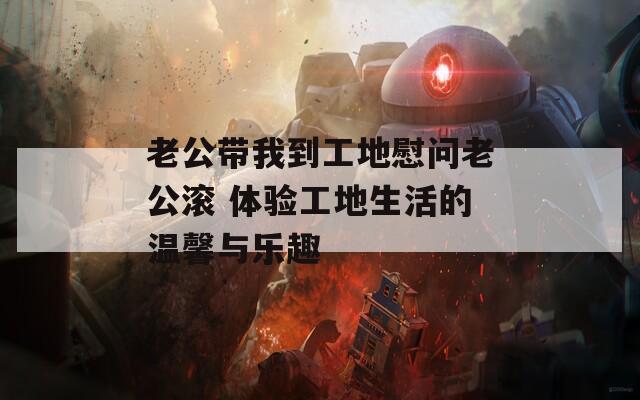 老公带我到工地慰问老公滚 体验工地生活的温馨与乐趣