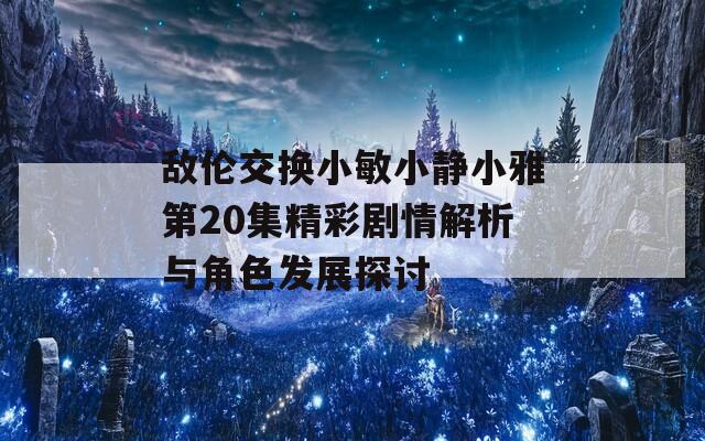 敌伦交换小敏小静小雅第20集精彩剧情解析与角色发展探讨