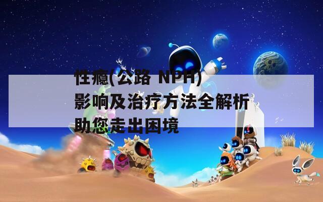 性瘾(公路 NPH)影响及治疗方法全解析助您走出困境