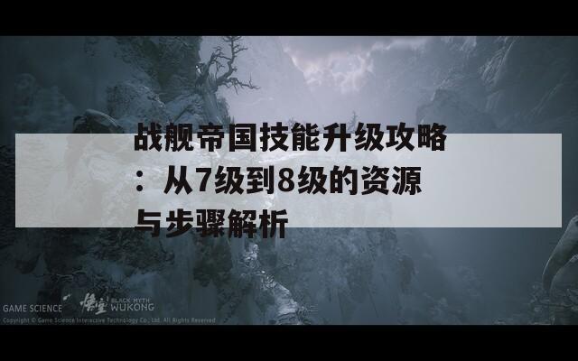 战舰帝国技能升级攻略：从7级到8级的资源与步骤解析