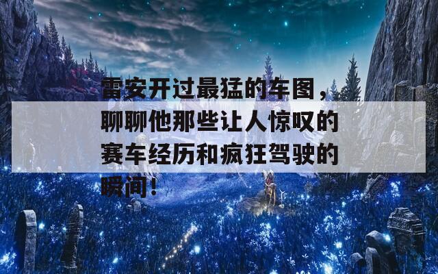 雷安开过最猛的车图，聊聊他那些让人惊叹的赛车经历和疯狂驾驶的瞬间！