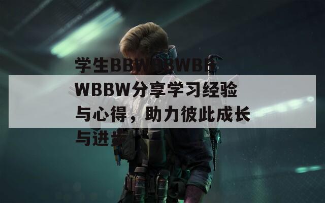 学生BBWBBWBBWBBW分享学习经验与心得，助力彼此成长与进步