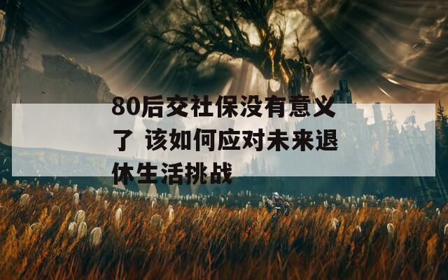 80后交社保没有意义了 该如何应对未来退休生活挑战