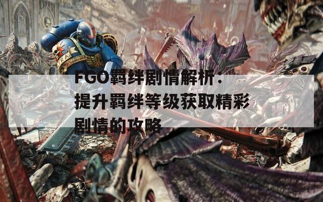 FGO羁绊剧情解析：提升羁绊等级获取精彩剧情的攻略