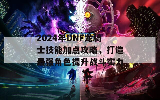 2024年DNF龙骑士技能加点攻略，打造最强角色提升战斗实力