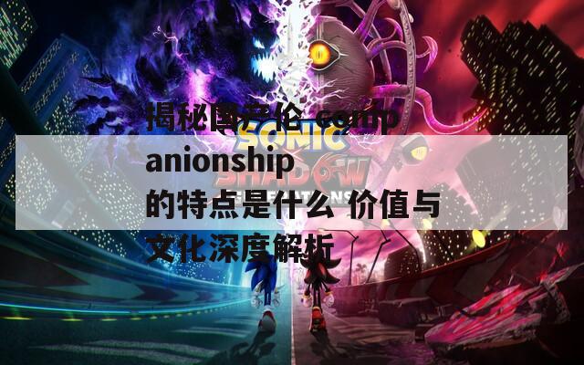 揭秘国产伦 companionship 的特点是什么 价值与文化深度解析