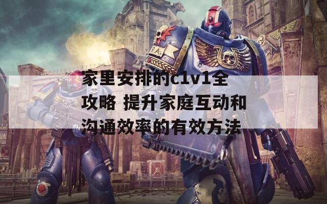 家里安排的c1v1全攻略 提升家庭互动和沟通效率的有效方法