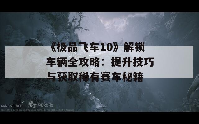 《极品飞车10》解锁车辆全攻略：提升技巧与获取稀有赛车秘籍