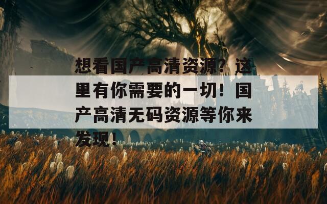 想看国产高清资源？这里有你需要的一切！国产高清无码资源等你来发现！