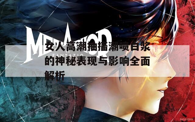 女人高潮抽搐潮喷白浆的神秘表现与影响全面解析