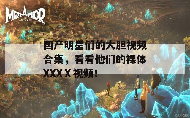 国产明星们的大胆视频合集，看看他们的裸体XXXⅩ视频！