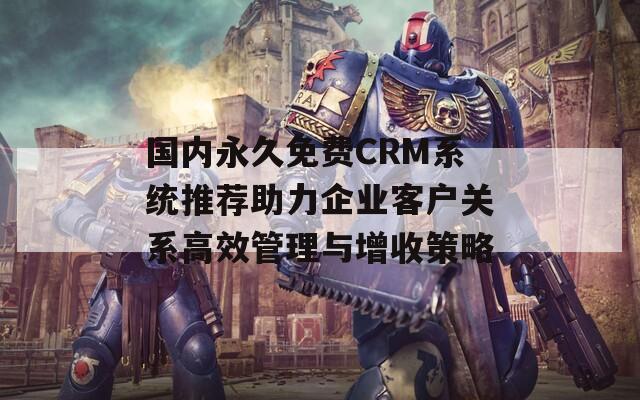 国内永久免费CRM系统推荐助力企业客户关系高效管理与增收策略