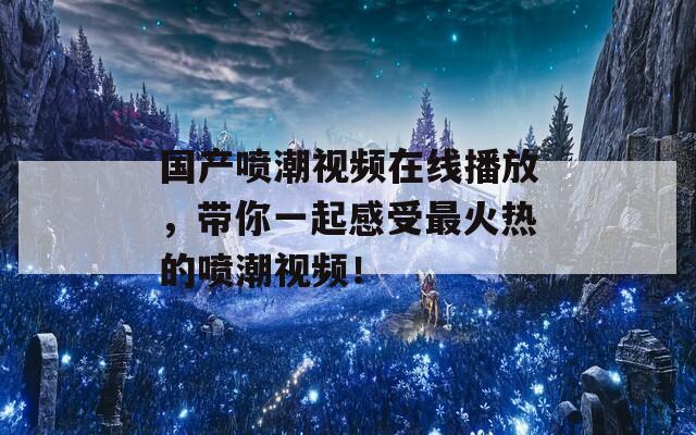 国产喷潮视频在线播放，带你一起感受最火热的喷潮视频！