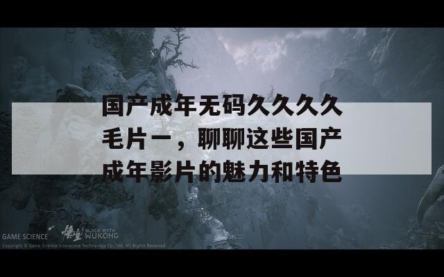 国产成年无码久久久久毛片一，聊聊这些国产成年影片的魅力和特色