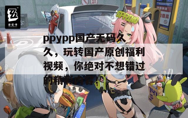 ppypp国产无码久久，玩转国产原创福利视频，你绝对不想错过的精彩内容！