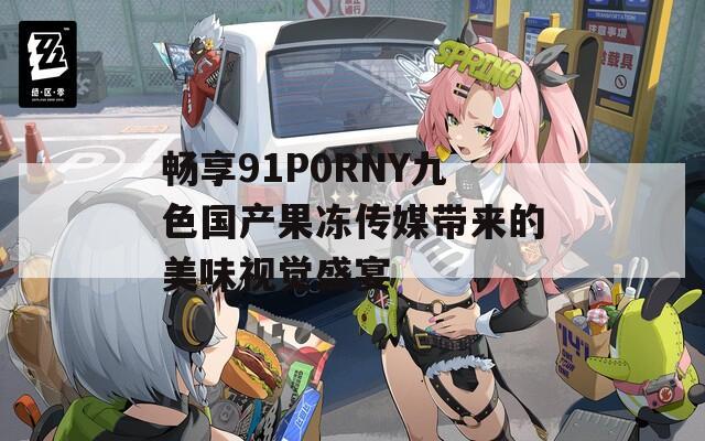 畅享91P0RNY九色国产果冻传媒带来的美味视觉盛宴